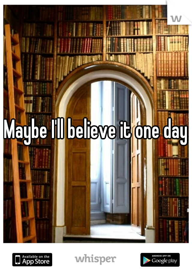 Maybe I'll believe it one day