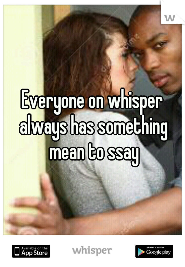 Everyone on whisper always has something mean to ssay