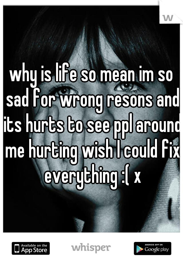 why is life so mean im so sad for wrong resons and its hurts to see ppl around me hurting wish I could fix everything :( x