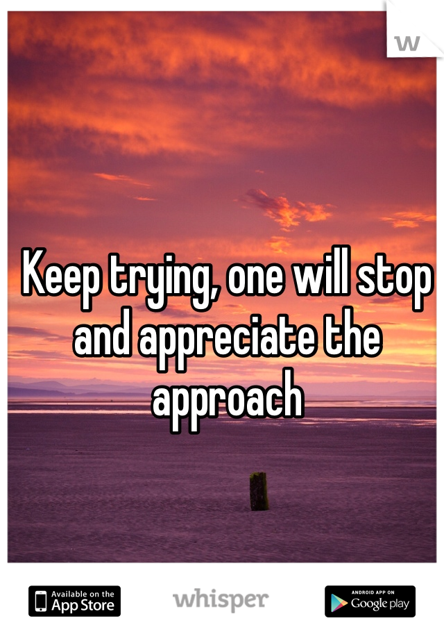 Keep trying, one will stop and appreciate the approach 