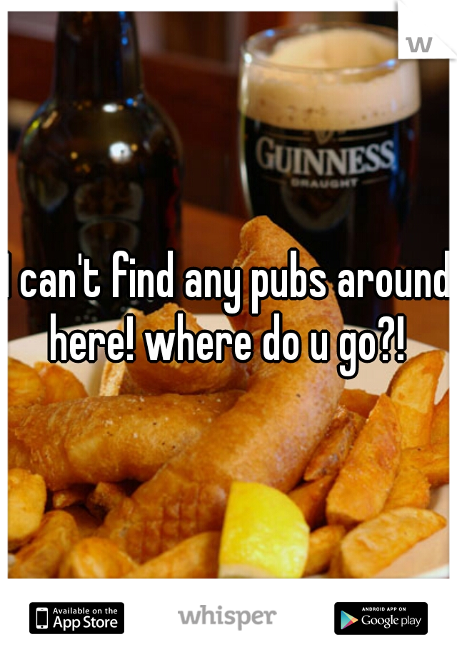 I can't find any pubs around here! where do u go?! 