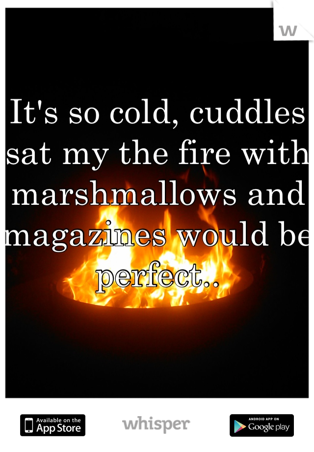 It's so cold, cuddles sat my the fire with marshmallows and magazines would be perfect..