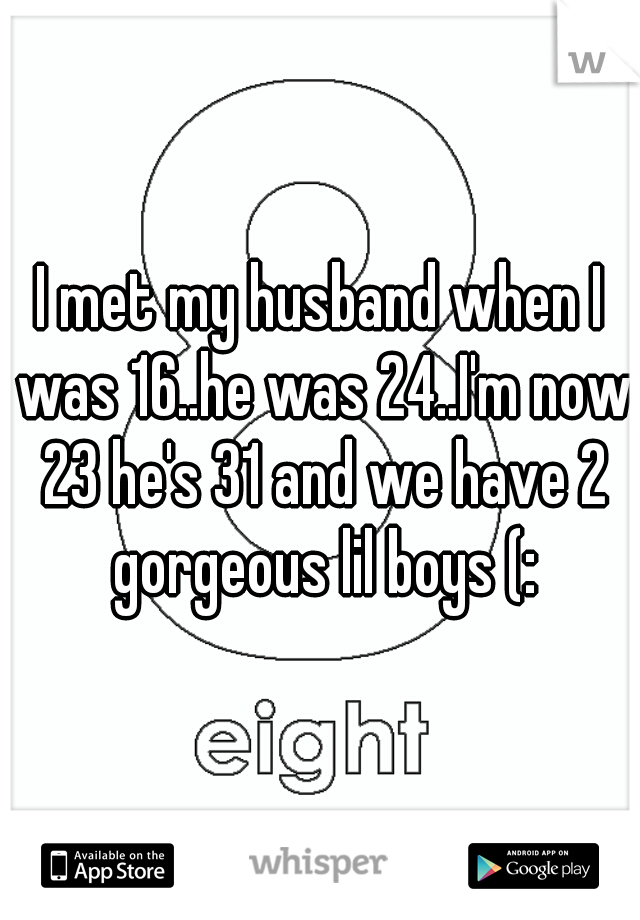 I met my husband when I was 16..he was 24..I'm now 23 he's 31 and we have 2 gorgeous lil boys (: