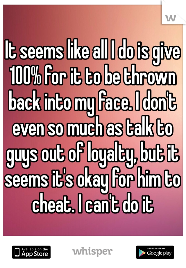 It seems like all I do is give 100% for it to be thrown back into my face. I don't even so much as talk to guys out of loyalty, but it seems it's okay for him to cheat. I can't do it