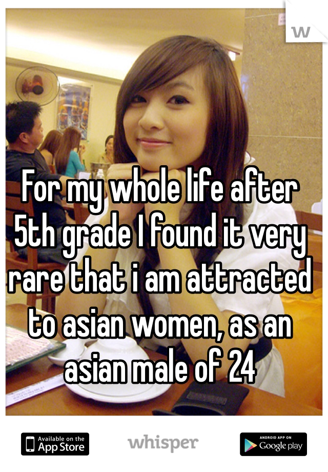 For my whole life after 5th grade I found it very rare that i am attracted to asian women, as an asian male of 24