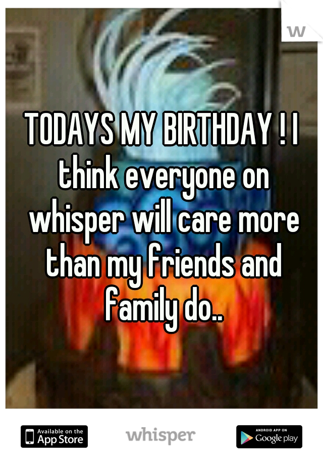 TODAYS MY BIRTHDAY ! I think everyone on whisper will care more than my friends and family do..