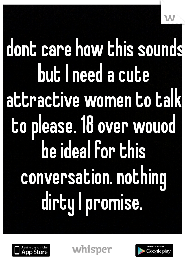 I dont care how this sounds but I need a cute attractive women to talk to please. 18 over wouod be ideal for this conversation. nothing dirty I promise. 