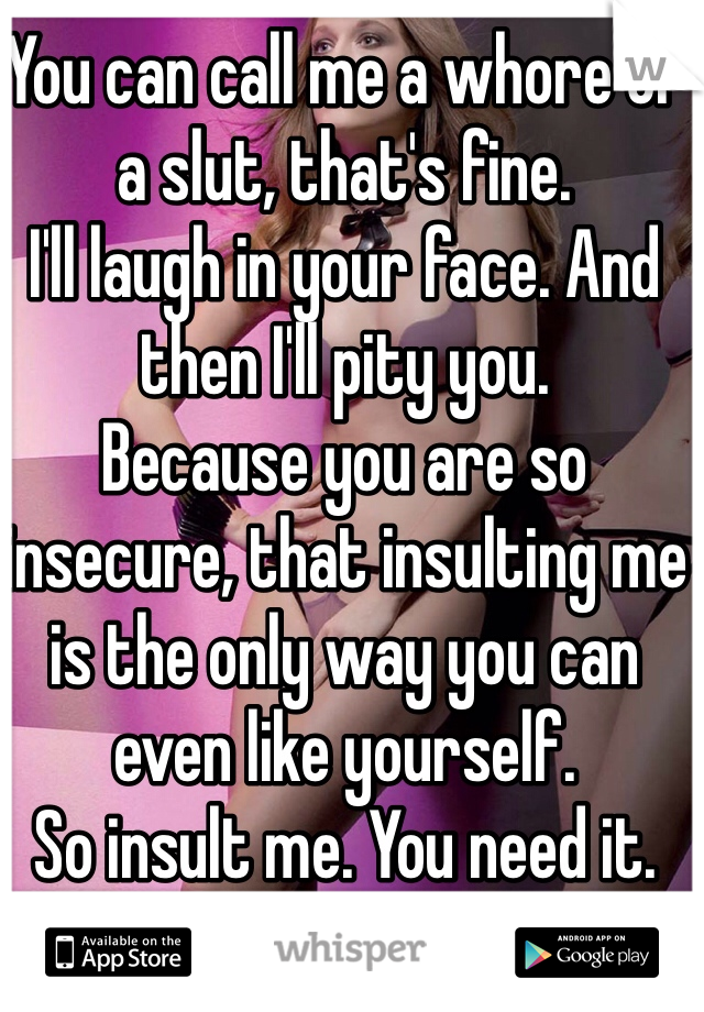 You can call me a whore or a slut, that's fine. 
I'll laugh in your face. And then I'll pity you. 
Because you are so insecure, that insulting me is the only way you can even like yourself. 
So insult me. You need it. 