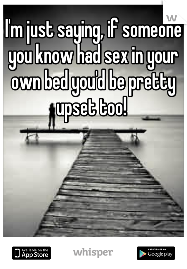 I'm just saying, if someone you know had sex in your own bed you'd be pretty upset too! 