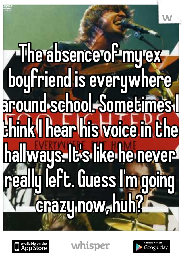 The absence of my ex boyfriend is everywhere around school. Sometimes I think I hear his voice in the hallways. It's like he never really left. Guess I'm going crazy now, huh? 