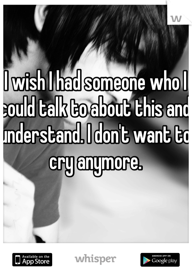 I wish I had someone who I could talk to about this and understand. I don't want to cry anymore.