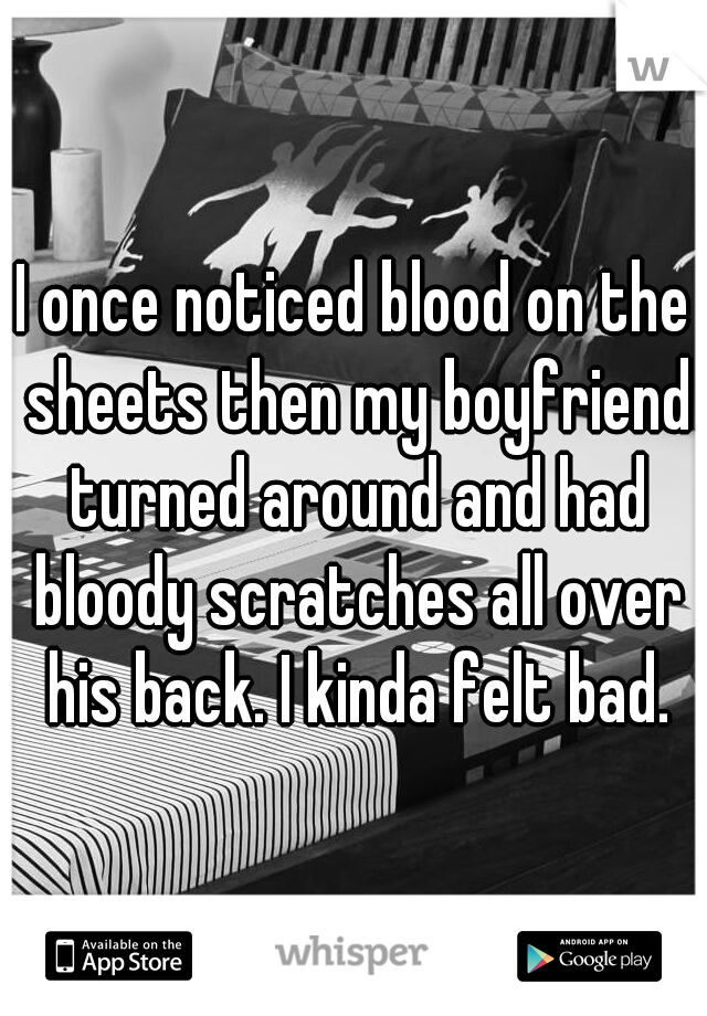 I once noticed blood on the sheets then my boyfriend turned around and had bloody scratches all over his back. I kinda felt bad.