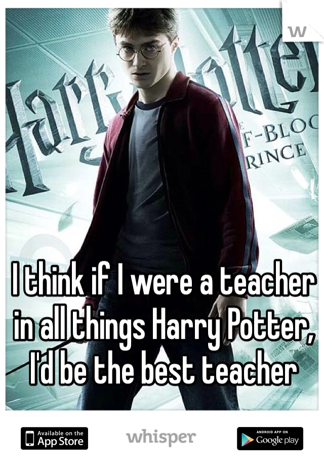 I think if I were a teacher in all things Harry Potter, I'd be the best teacher 