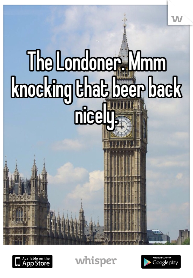 The Londoner. Mmm knocking that beer back nicely. 