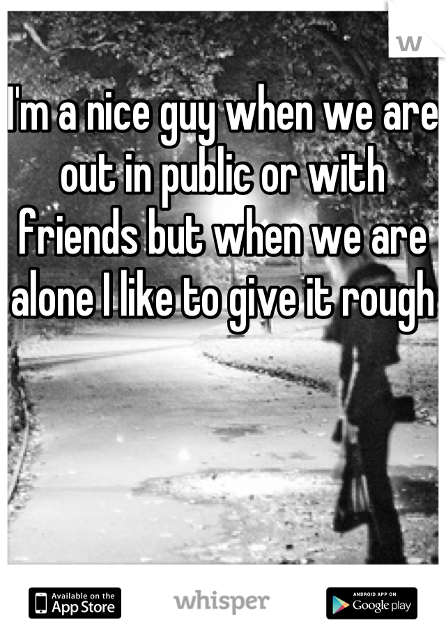 I'm a nice guy when we are out in public or with friends but when we are alone I like to give it rough