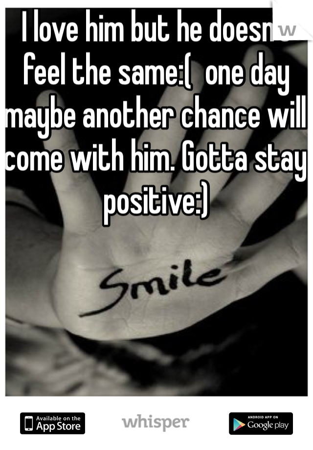 I love him but he doesn't feel the same:(  one day maybe another chance will come with him. Gotta stay positive:)