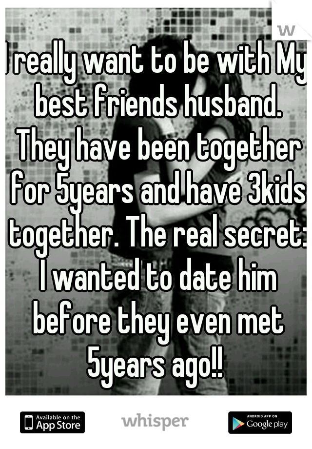 I really want to be with My best friends husband. They have been together for 5years and have 3kids together. The real secret: I wanted to date him before they even met 5years ago!! 