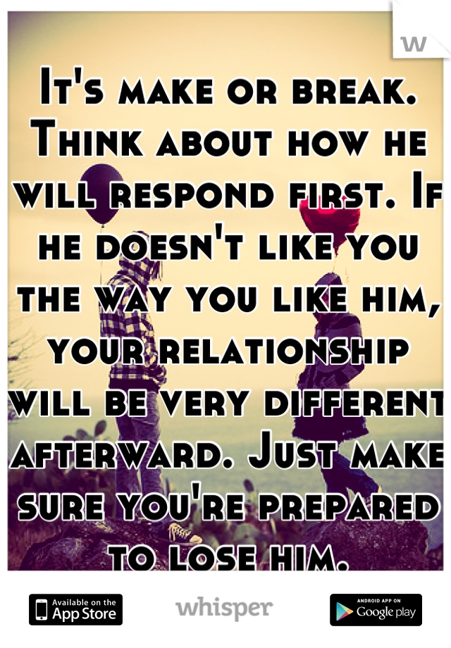 It's make or break. Think about how he will respond first. If he doesn't like you the way you like him, your relationship will be very different afterward. Just make sure you're prepared to lose him.