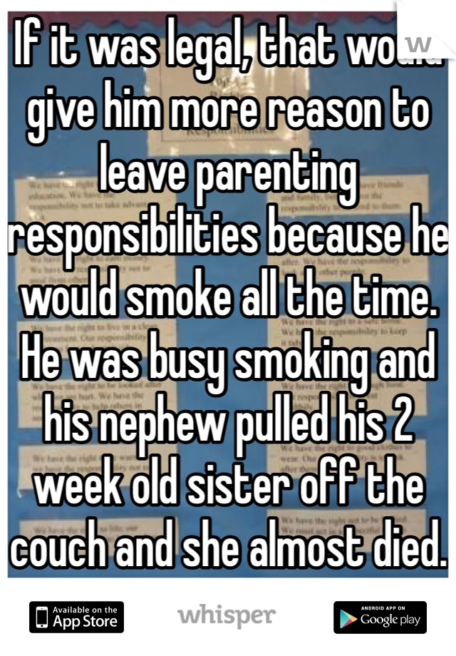 If it was legal, that would give him more reason to leave parenting responsibilities because he would smoke all the time. He was busy smoking and his nephew pulled his 2 week old sister off the couch and she almost died. 