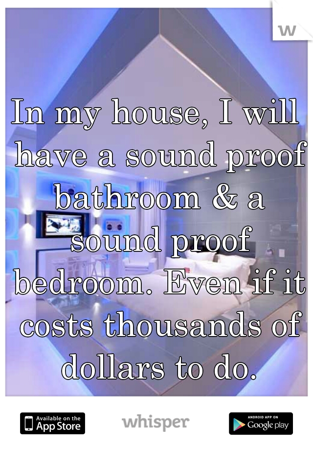 In my house, I will have a sound proof bathroom & a sound proof bedroom. Even if it costs thousands of dollars to do.