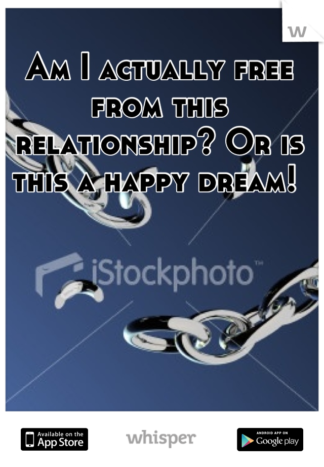 Am I actually free from this relationship? Or is this a happy dream! 
