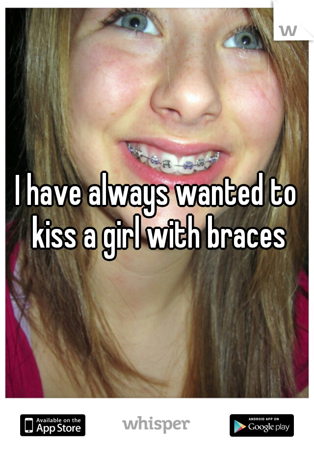 I have always wanted to kiss a girl with braces