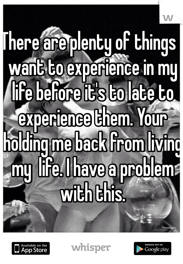 There are plenty of things I want to experience in my life before it's to late to experience them. Your holding me back from living my  life. I have a problem with this. 