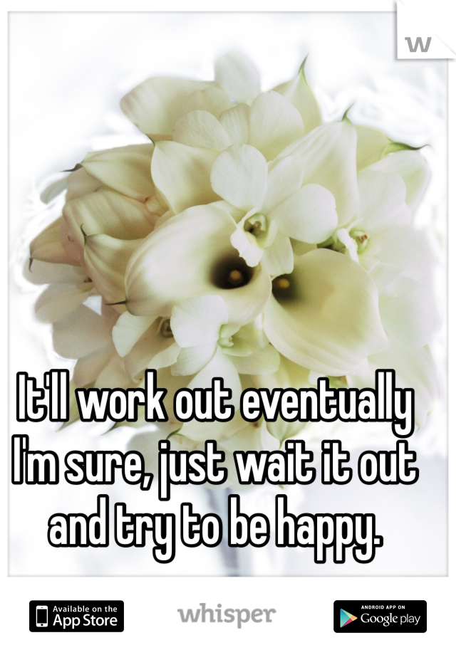 It'll work out eventually I'm sure, just wait it out and try to be happy.