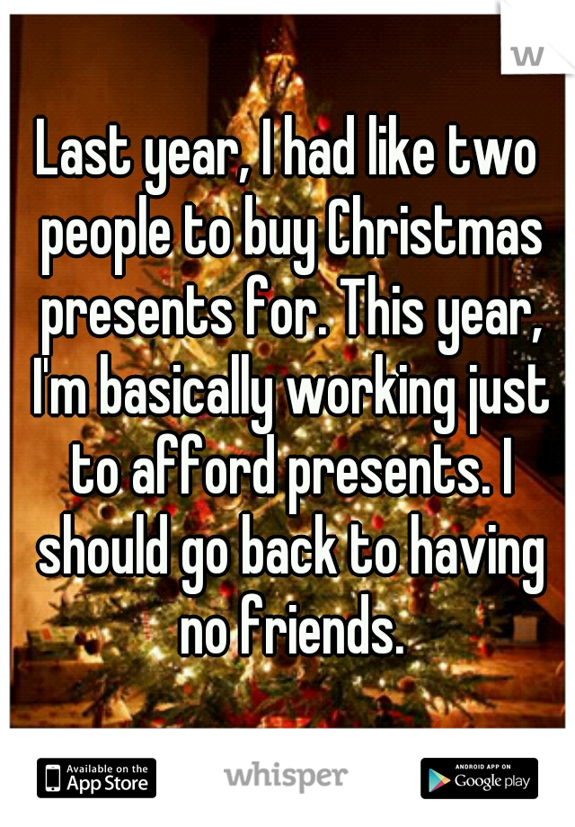 Last year, I had like two people to buy Christmas presents for. This year, I'm basically working just to afford presents. I should go back to having no friends.