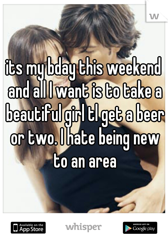 its my bday this weekend and all I want is to take a beautiful girl tl get a beer or two. I hate being new to an area