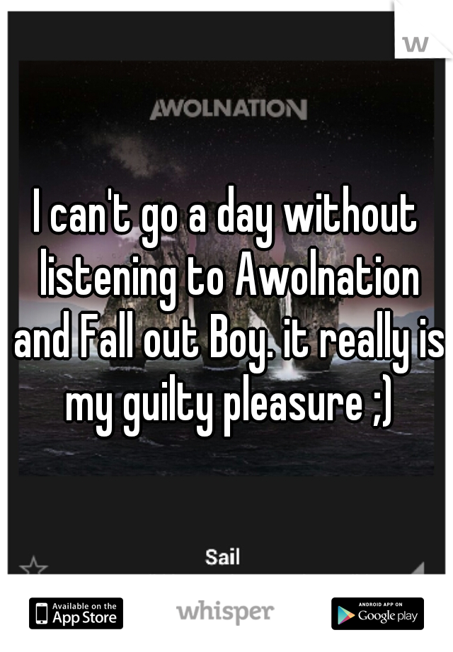 I can't go a day without listening to Awolnation and Fall out Boy. it really is my guilty pleasure ;)