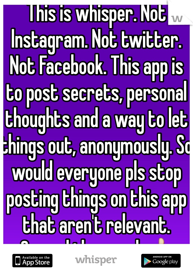 This is whisper. Not Instagram. Not twitter. Not Facebook. This app is to post secrets, personal thoughts and a way to let things out, anonymously. So would everyone pls stop posting things on this app that aren't relevant. Spread the word. 👍