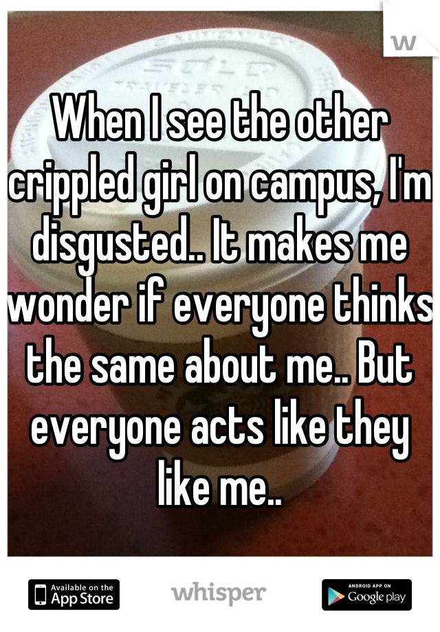 When I see the other crippled girl on campus, I'm disgusted.. It makes me wonder if everyone thinks the same about me.. But everyone acts like they like me..