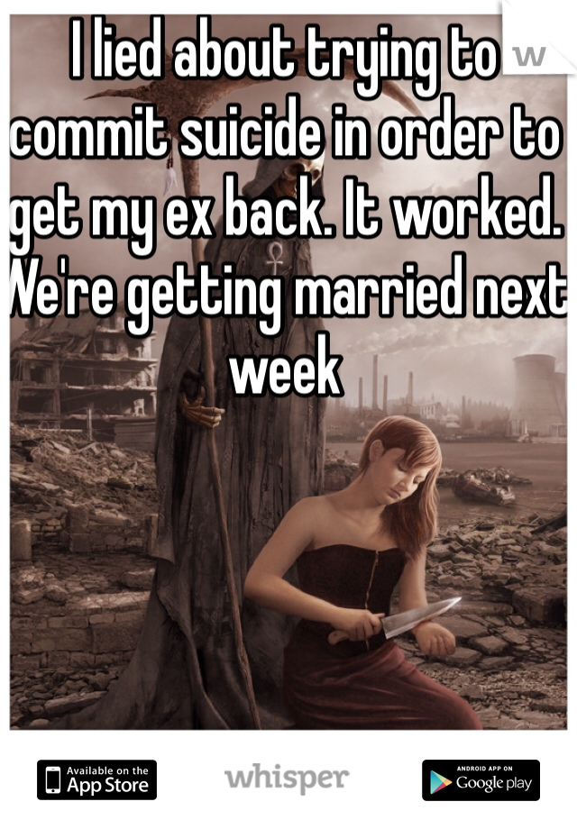 I lied about trying to commit suicide in order to get my ex back. It worked. We're getting married next week 