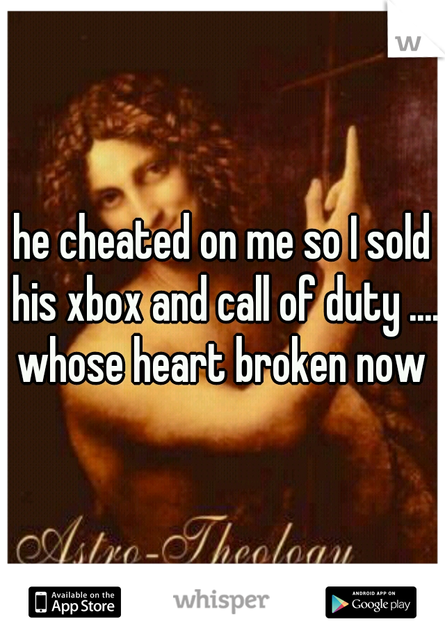 he cheated on me so I sold his xbox and call of duty .... whose heart broken now 