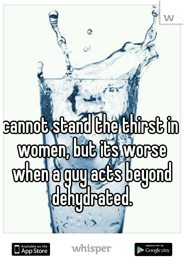 cannot stand the thirst in women, but its worse when a guy acts beyond dehydrated.