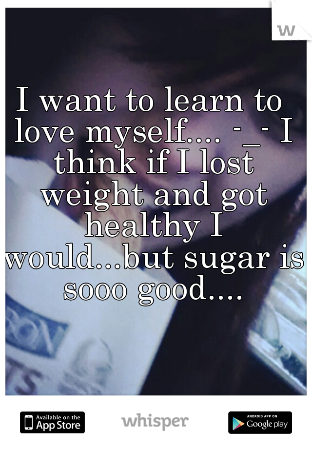 I want to learn to love myself.... -_- I think if I lost weight and got healthy I would...but sugar is sooo good....