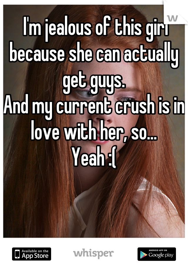  I'm jealous of this girl because she can actually get guys. 
And my current crush is in love with her, so…
Yeah :(