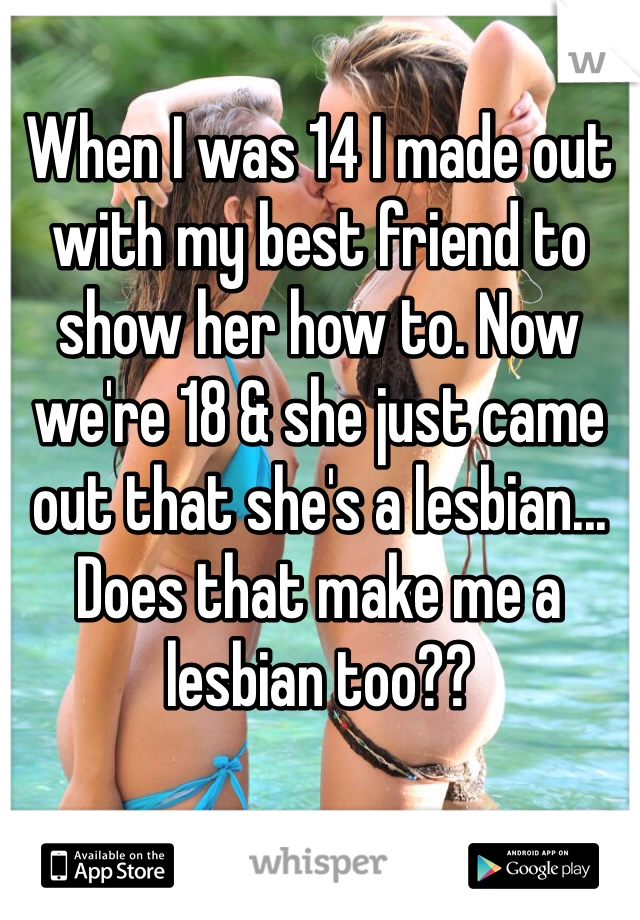 When I was 14 I made out with my best friend to show her how to. Now we're 18 & she just came out that she's a lesbian...
Does that make me a lesbian too??