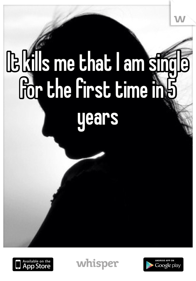 It kills me that I am single for the first time in 5 years 