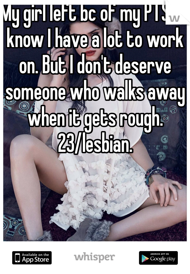 My girl left bc of my PTSD. I know I have a lot to work on. But I don't deserve someone who walks away when it gets rough. 
23/lesbian.