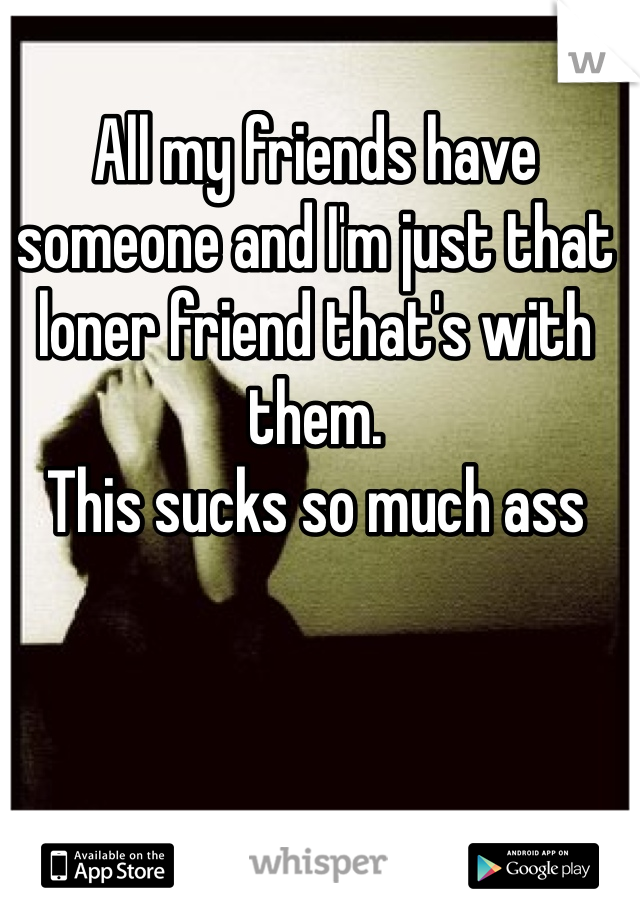 All my friends have someone and I'm just that loner friend that's with them. 
This sucks so much ass