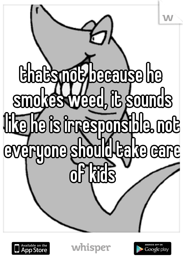 thats not because he smokes weed, it sounds like he is irresponsible. not everyone should take care of kids