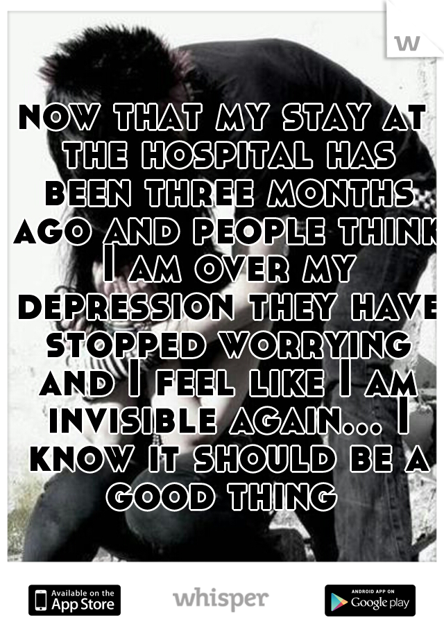now that my stay at the hospital has been three months ago and people think I am over my depression they have stopped worrying and I feel like I am invisible again... I know it should be a good thing 