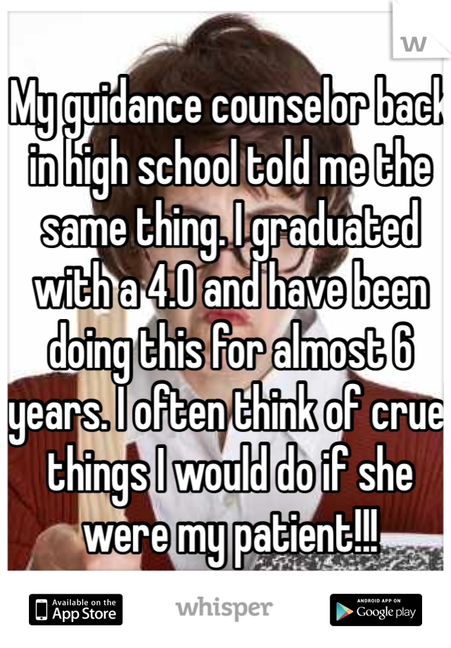My guidance counselor back in high school told me the same thing. I graduated with a 4.0 and have been doing this for almost 6 years. I often think of cruel things I would do if she were my patient!!!