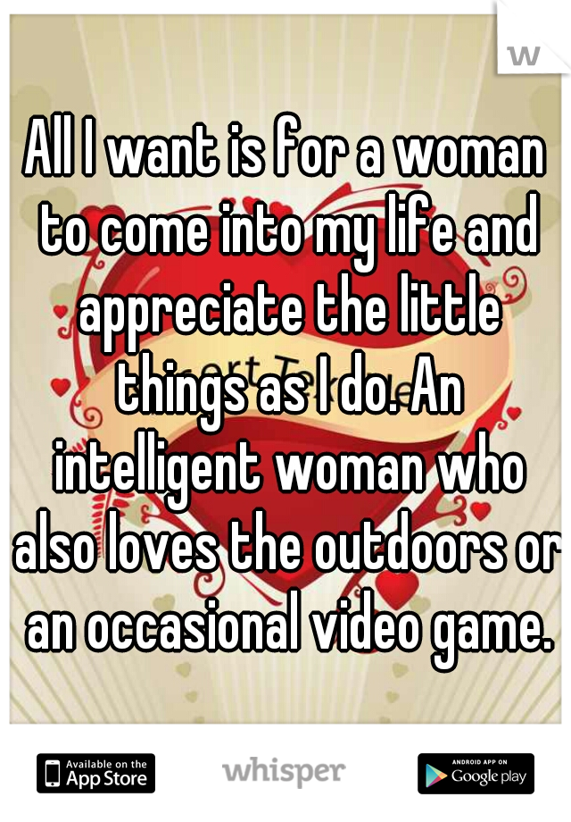 All I want is for a woman to come into my life and appreciate the little things as I do. An intelligent woman who also loves the outdoors or an occasional video game.