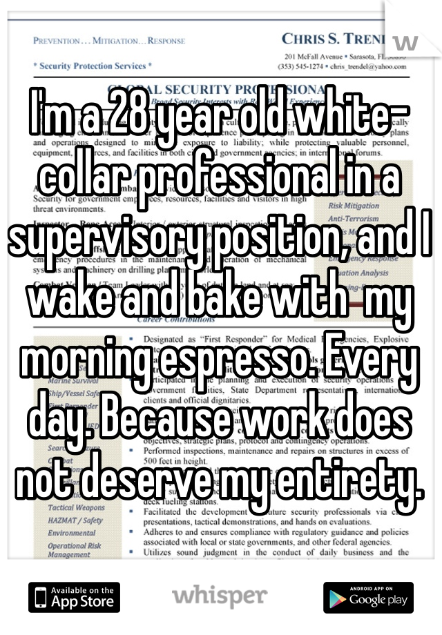 I'm a 28 year old white-collar professional in a supervisory position, and I wake and bake with  my morning espresso. Every day. Because work does not deserve my entirety. 