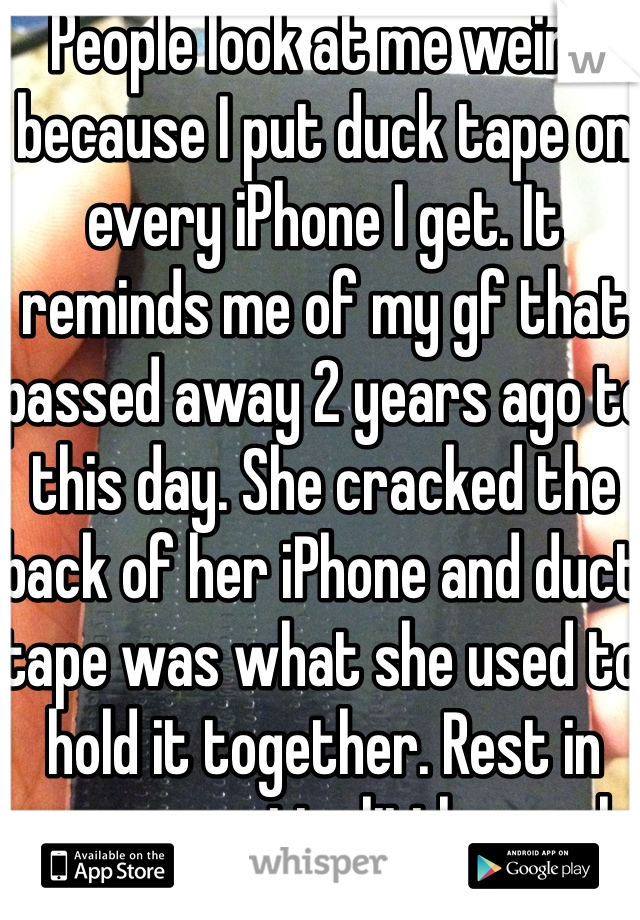 People look at me weird because I put duck tape on every iPhone I get. It reminds me of my gf that passed away 2 years ago to this day. She cracked the back of her iPhone and duct tape was what she used to hold it together. Rest in peace, pretty little angel.