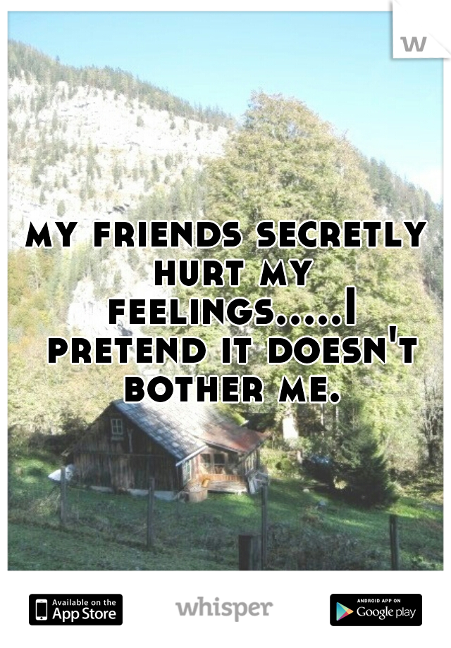 my friends secretly hurt my feelings.....I pretend it doesn't bother me.
