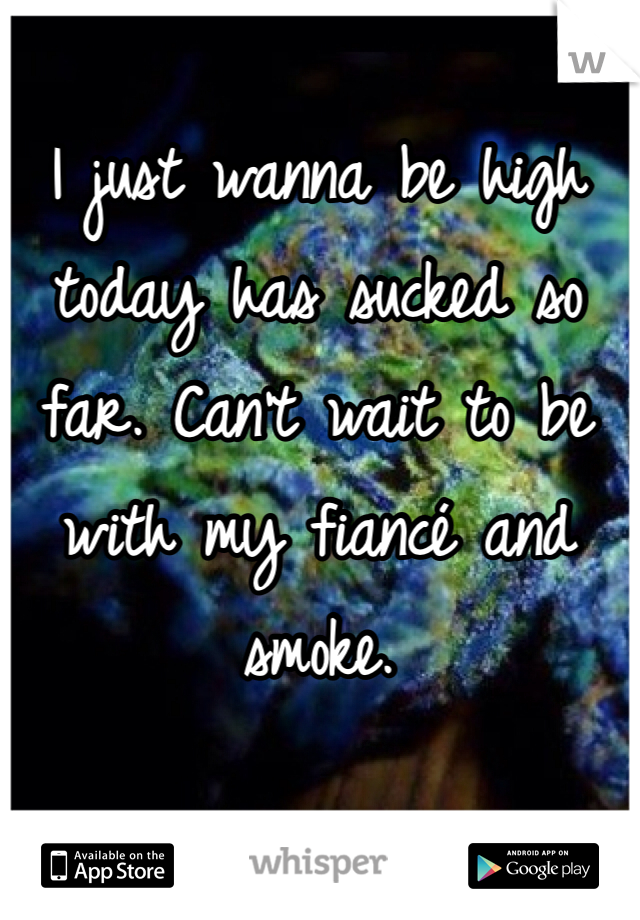 I just wanna be high today has sucked so far. Can't wait to be with my fiancé and smoke. 